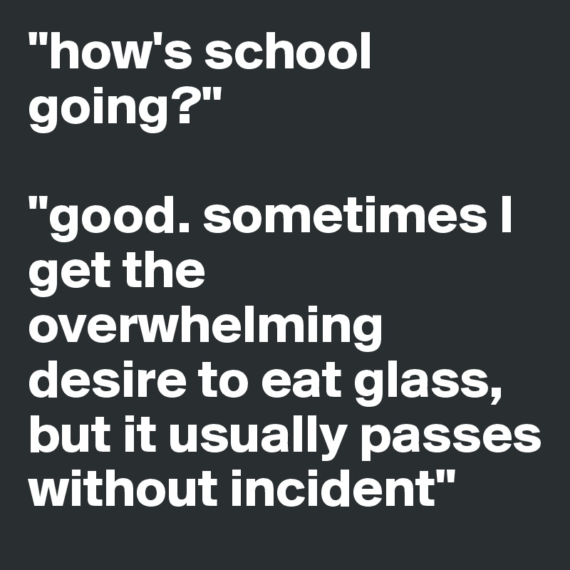 "how's school going?" 

"good. sometimes I get the overwhelming desire to eat glass, but it usually passes without incident" 