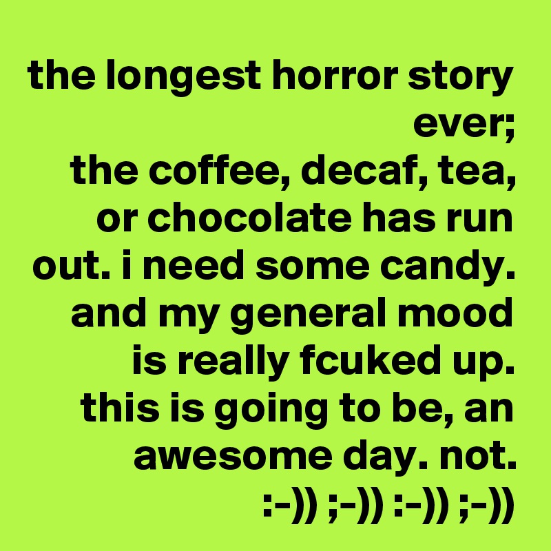 the longest horror story ever;
the coffee, decaf, tea, or chocolate has run out. i need some candy. and my general mood is really fcuked up.
this is going to be, an awesome day. not.
:-)) ;-)) :-)) ;-))