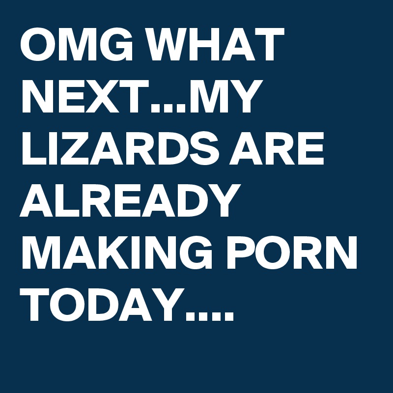 OMG WHAT NEXT...MY LIZARDS ARE ALREADY MAKING PORN TODAY....