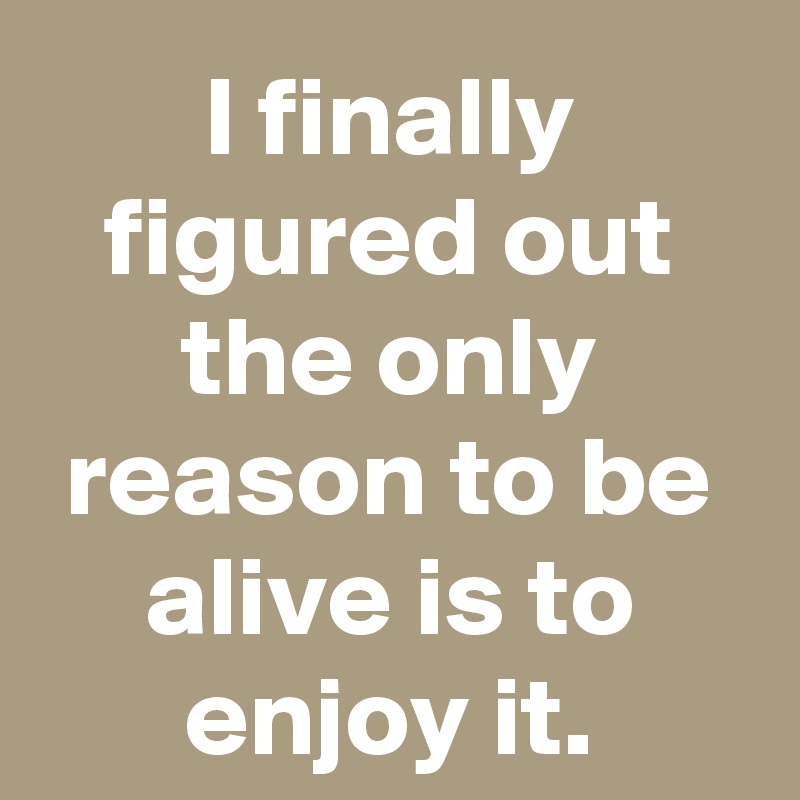 I finally figured out the only reason to be alive is to enjoy it.
