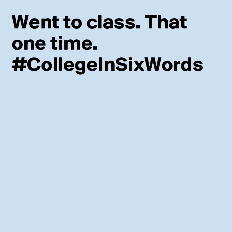 Went to class. That one time. #CollegeInSixWords