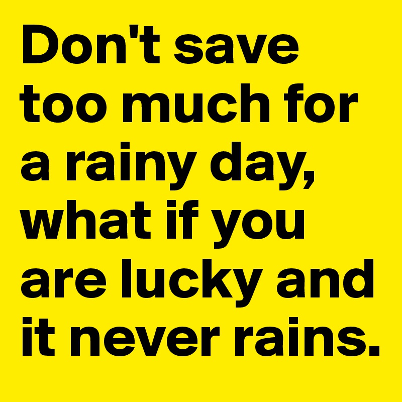 Don't save too much for a rainy day, what if you are lucky and it never rains.