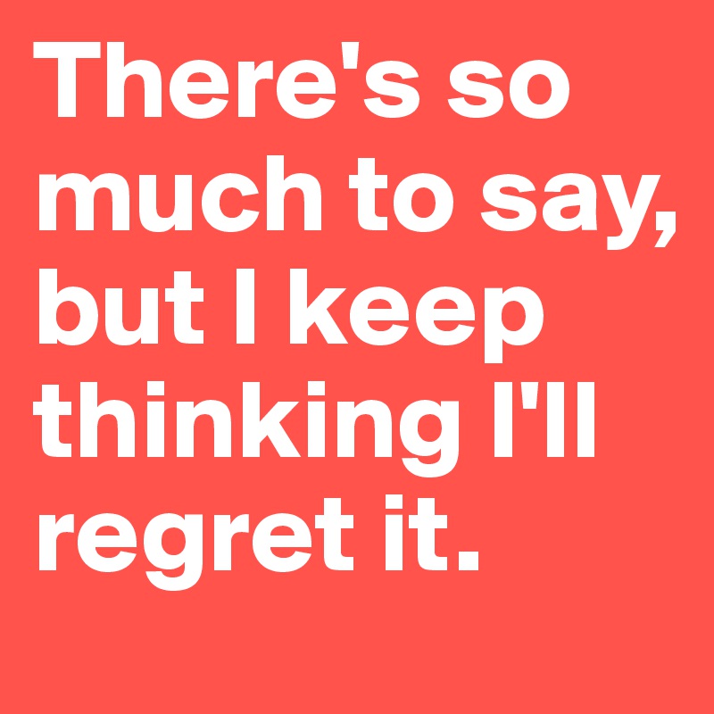 There's so much to say,
but I keep thinking I'll regret it.
