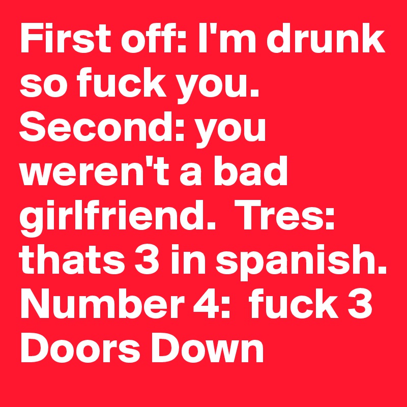 First off: I'm drunk so fuck you.  Second: you weren't a bad girlfriend.  Tres: thats 3 in spanish.  Number 4:  fuck 3 Doors Down