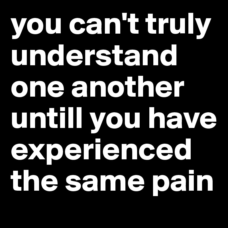 you can't truly understand one another untill you have experienced the same pain