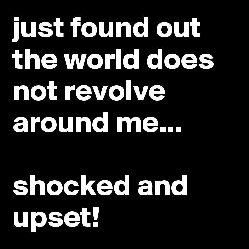 just found out the world does not revolve around me...

shocked and upset!