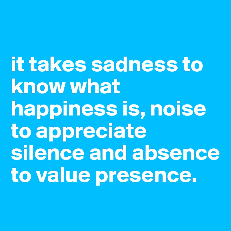 

it takes sadness to know what happiness is, noise to appreciate silence and absence to value presence.
