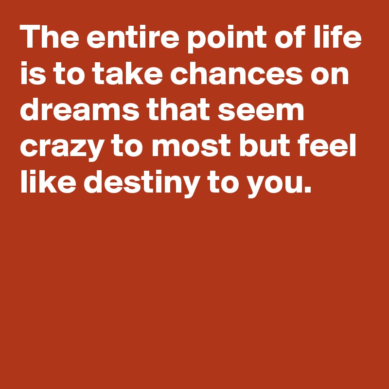 The entire point of life is to take chances on dreams that seem crazy to most but feel like destiny to you.



