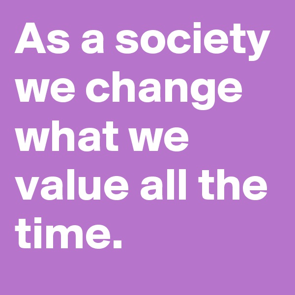 As a society we change what we value all the time.