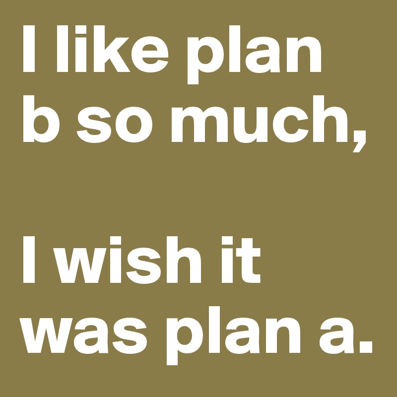 I like plan b so much, 

I wish it was plan a.