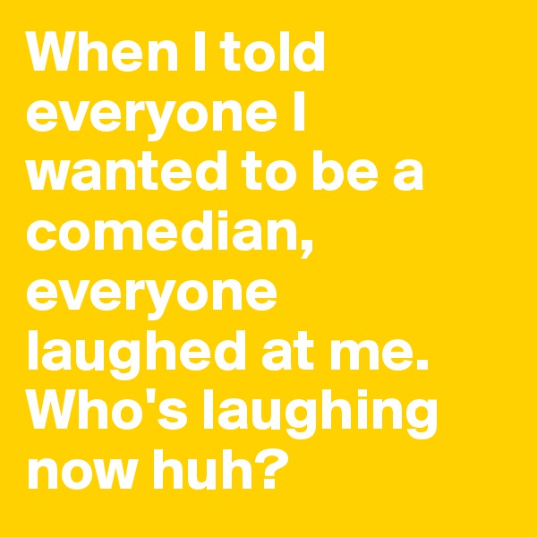 When I told everyone I wanted to be a comedian, everyone laughed at me. Who's laughing now huh?