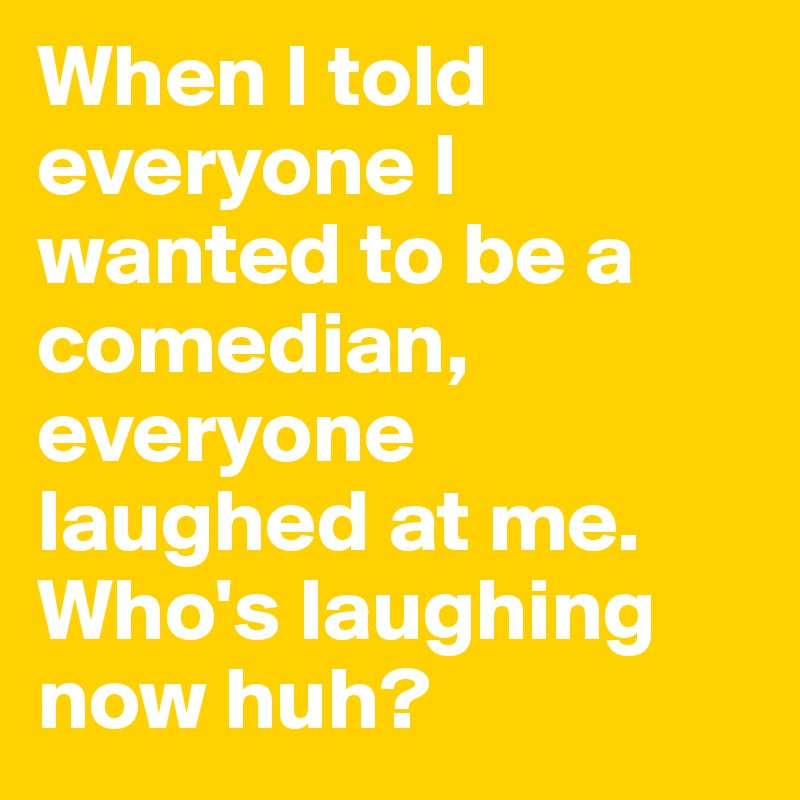 When I told everyone I wanted to be a comedian, everyone laughed at me. Who's laughing now huh?