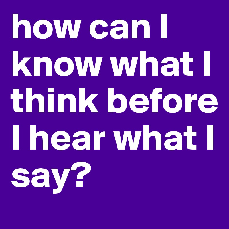 how can I know what I think before I hear what I say?