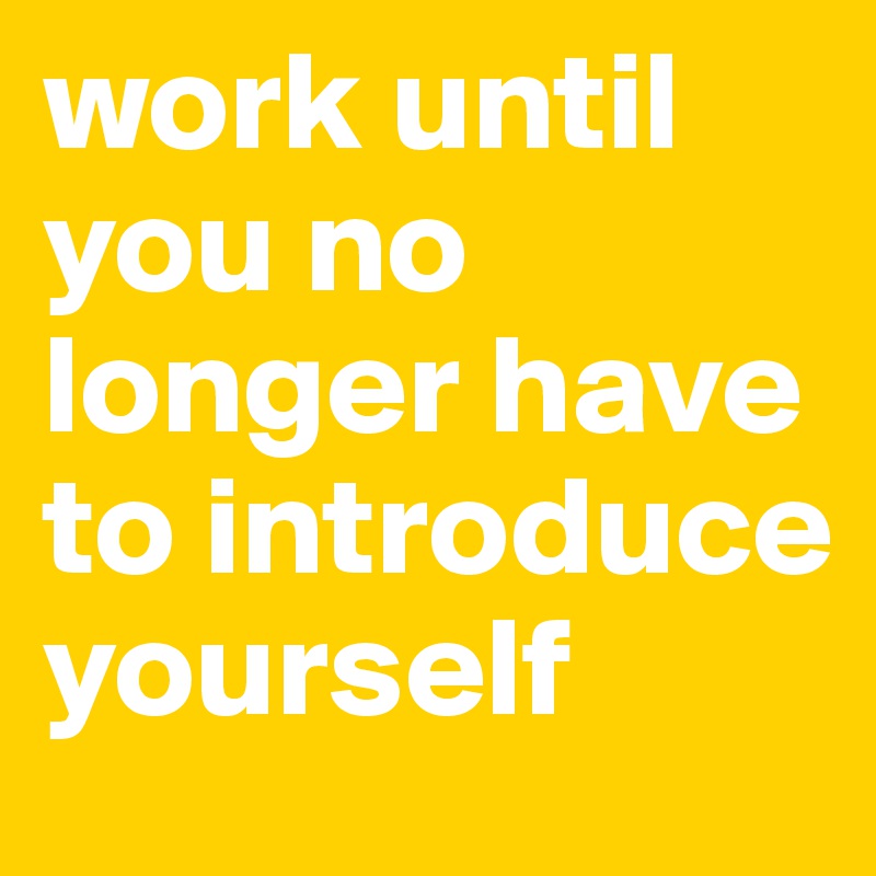 Work Until You No Longer Have To Introduce Yourself - Post By Kacy On 