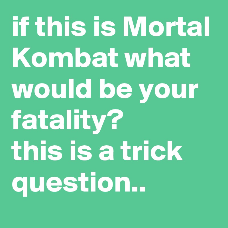 if this is Mortal Kombat what would be your fatality?
this is a trick question.. 