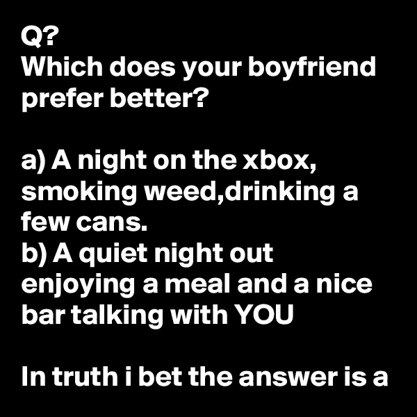 Q?
Which does your boyfriend prefer better?

a) A night on the xbox, smoking weed,drinking a few cans.
b) A quiet night out enjoying a meal and a nice bar talking with YOU

In truth i bet the answer is a