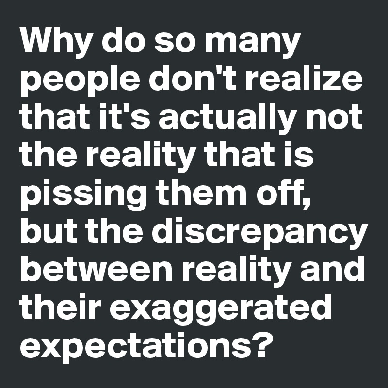 Why do so many people don't realize that it's actually not the reality that is pissing them off, but the discrepancy between reality and their exaggerated expectations? 