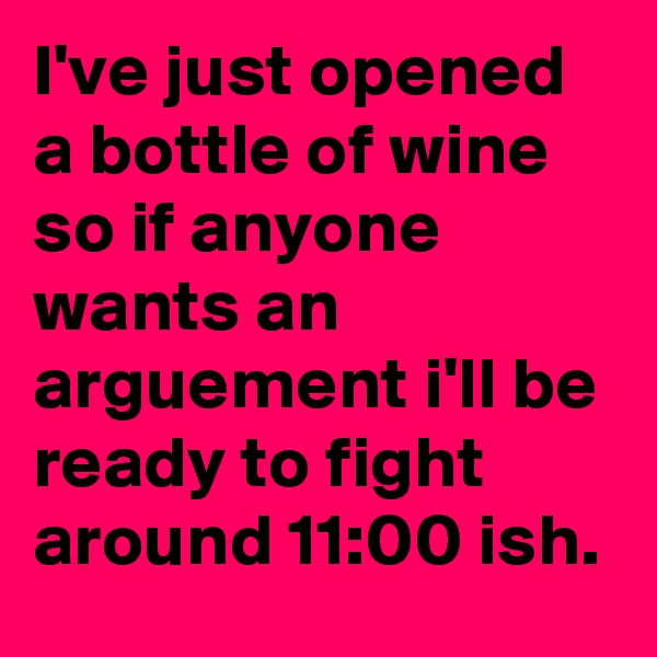 I've just opened a bottle of wine so if anyone wants an arguement i'll be ready to fight around 11:00 ish. 