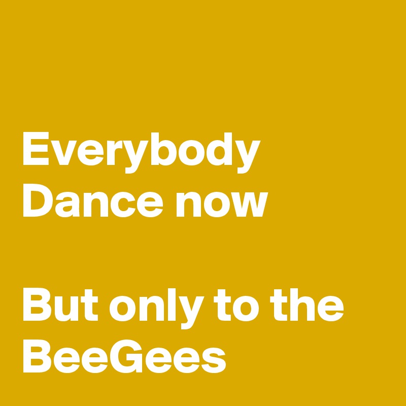 

Everybody Dance now 

But only to the BeeGees