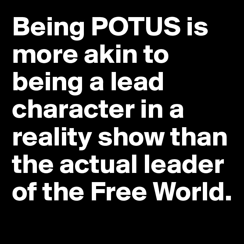 Being POTUS is more akin to being a lead character in a reality show than the actual leader of the Free World.