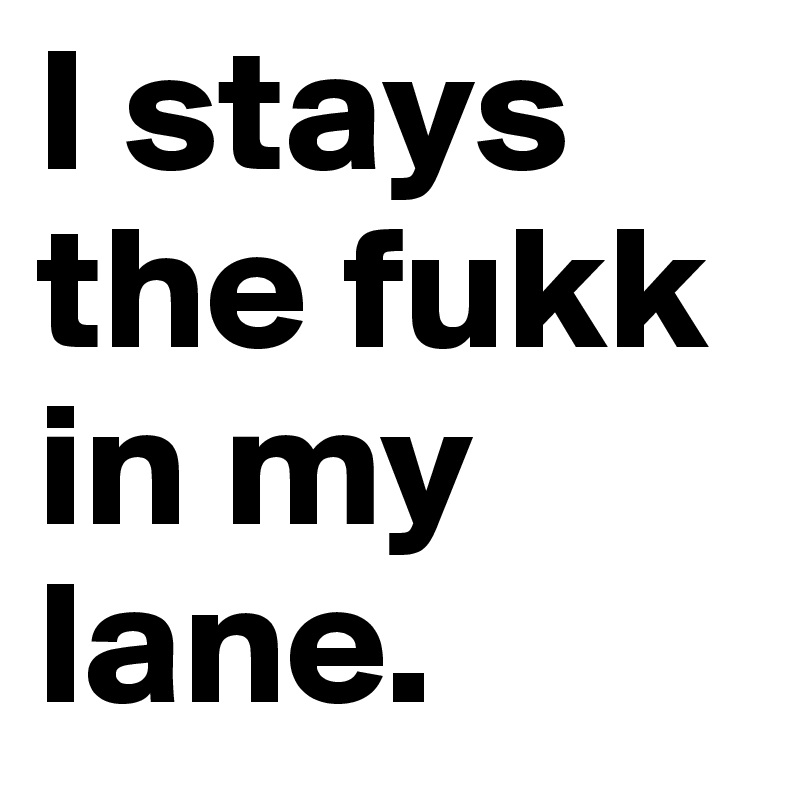 I stays the fukk in my lane.