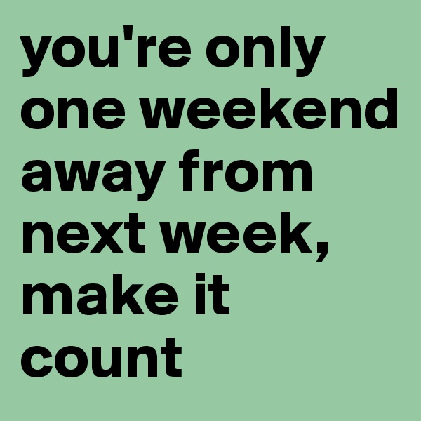 you're only one weekend away from next week, make it count 