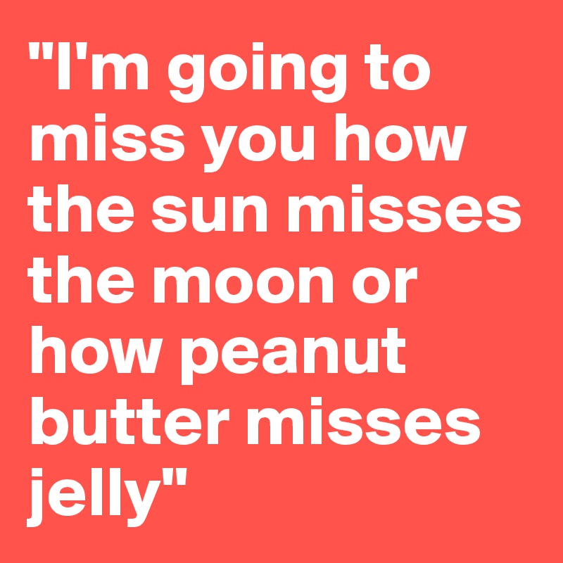 "I'm going to miss you how the sun misses the moon or how peanut butter misses jelly"