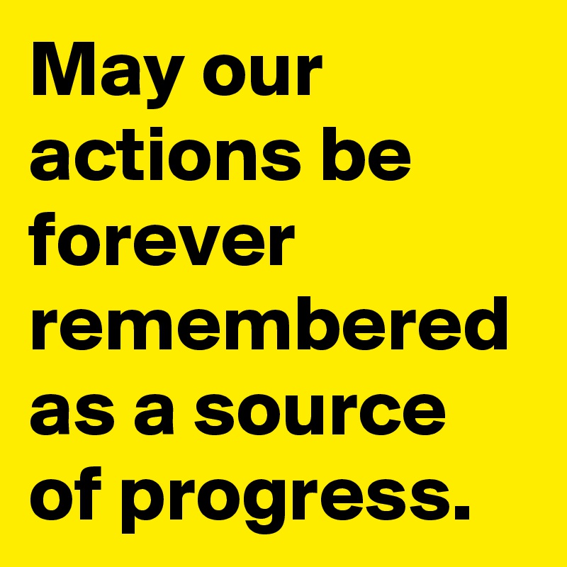 May our actions be forever remembered as a source of progress.