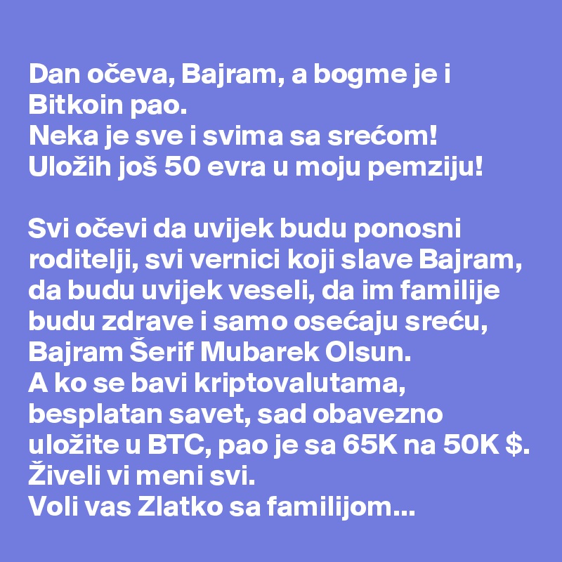 
Dan oceva, Bajram, a bogme je i Bitkoin pao. 
Neka je sve i svima sa srecom!
Uložih još 50 evra u moju pemziju!

Svi ocevi da uvijek budu ponosni roditelji, svi vernici koji slave Bajram, da budu uvijek veseli, da im familije budu zdrave i samo osecaju srecu, Bajram Šerif Mubarek Olsun. 
A ko se bavi kriptovalutama, besplatan savet, sad obavezno uložite u BTC, pao je sa 65K na 50K $.
Živeli vi meni svi. 
Voli vas Zlatko sa familijom...