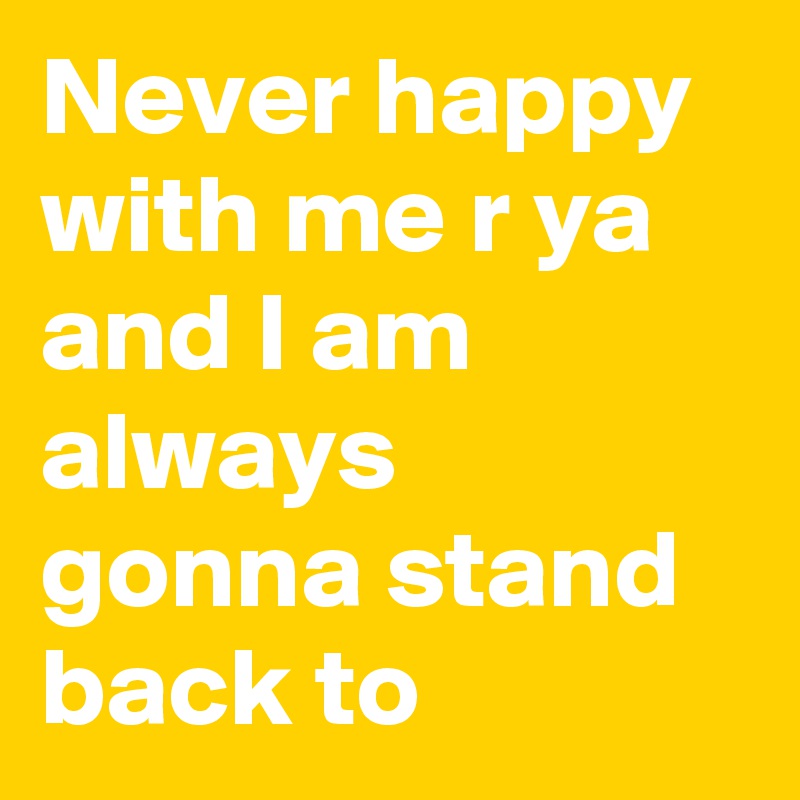 Never happy with me r ya 
and I am always gonna stand back to 