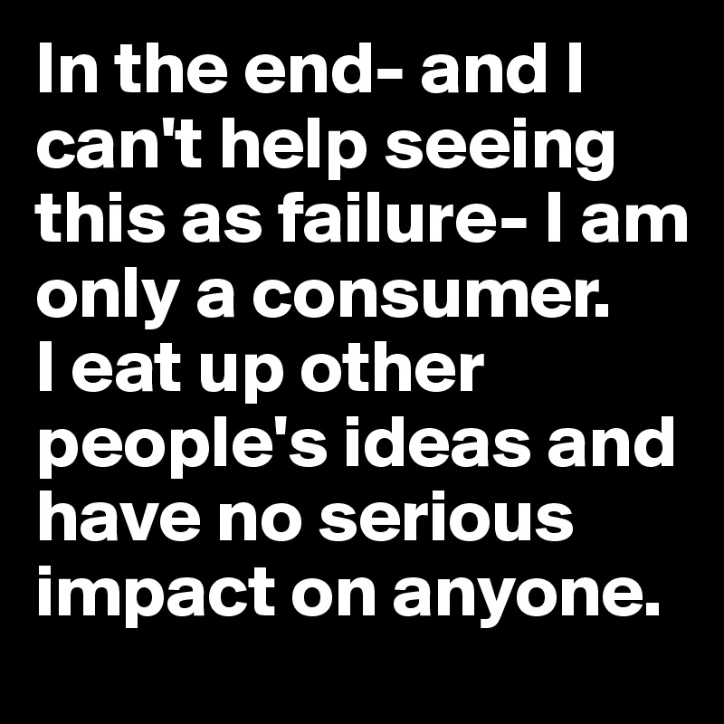 In the end- and I can't help seeing this as failure- I am only a consumer. 
I eat up other people's ideas and have no serious impact on anyone.