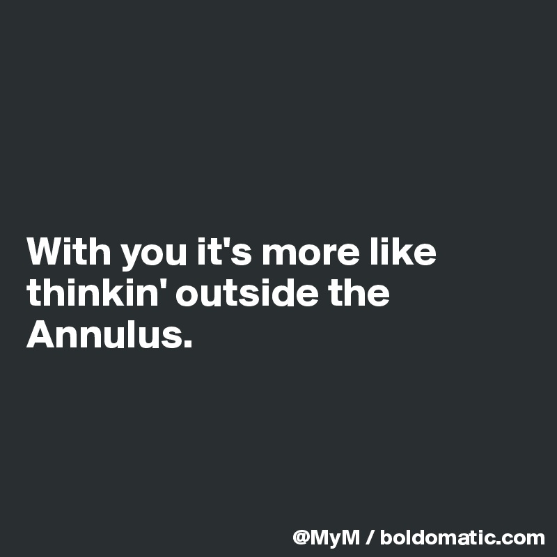 




With you it's more like thinkin' outside the Annulus.



