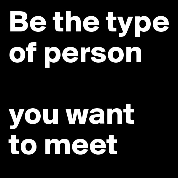 Be the type of person

you want to meet