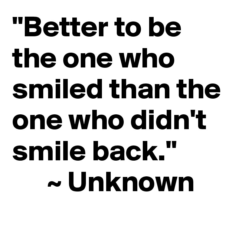 "Better to be the one who smiled than the one who didn't smile back."
      ~ Unknown