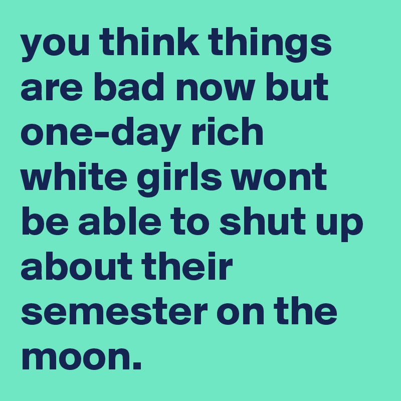 you think things are bad now but one-day rich white girls wont be able to shut up about their semester on the moon.