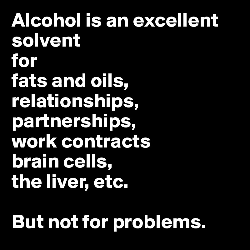 Alcohol is an excellent solvent
for
fats and oils,
relationships,
partnerships,
work contracts
brain cells,
the liver, etc.

But not for problems.