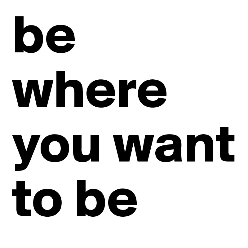 be where you want to be