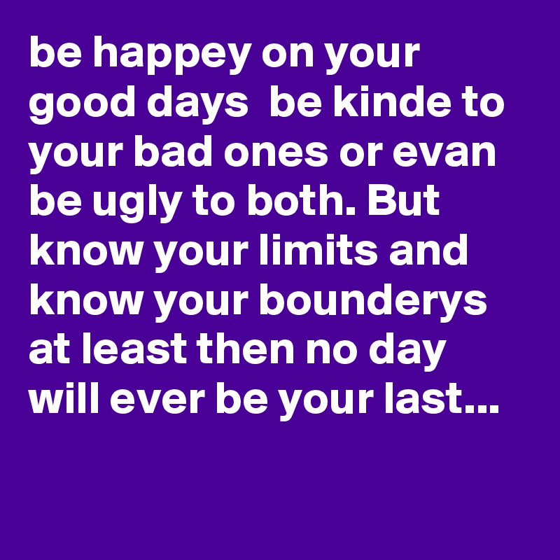 be happey on your good days  be kinde to your bad ones or evan be ugly to both. But know your limits and know your bounderys at least then no day will ever be your last...
