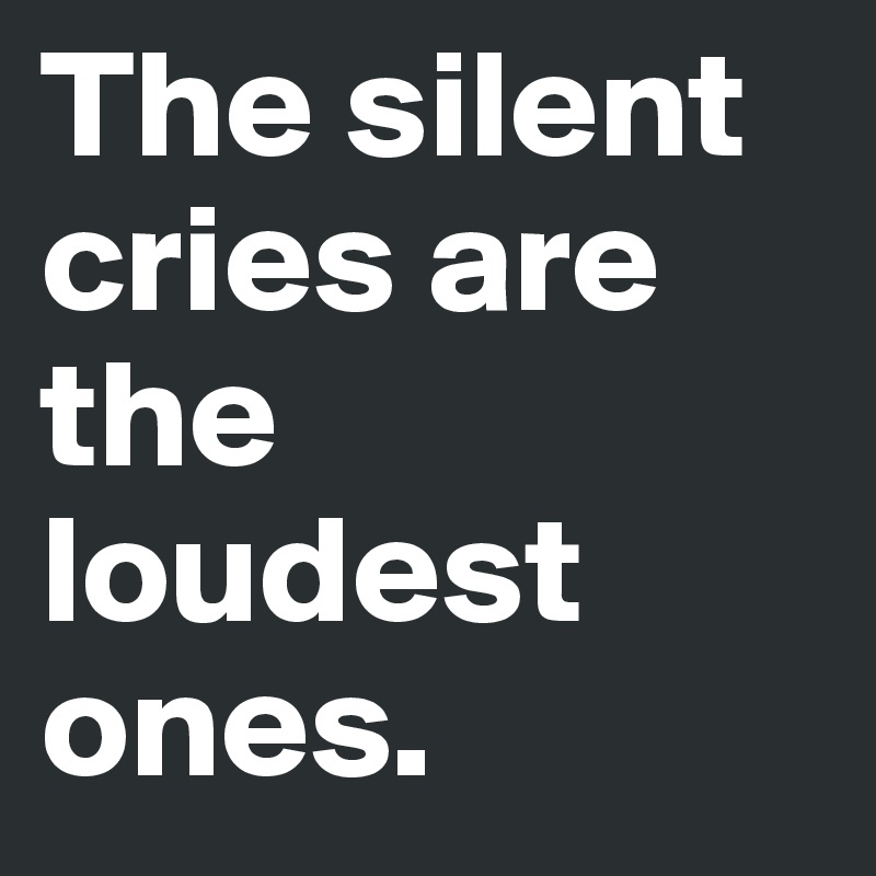 The silent cries are the loudest ones.