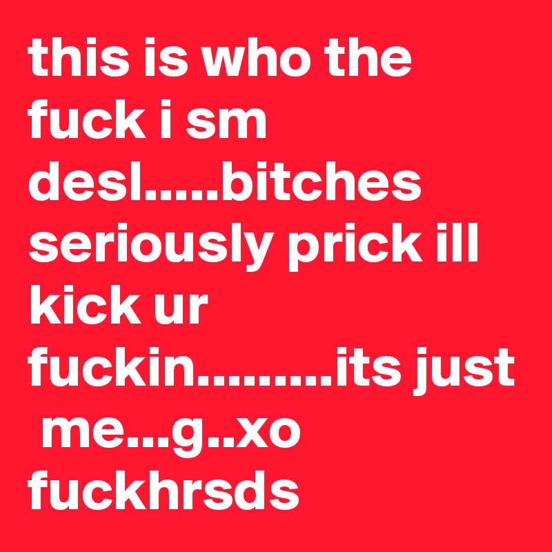 this is who the fuck i sm desl.....bitches seriously prick ill kick ur fuckin.........its just  me...g..xo fuckhrsds
