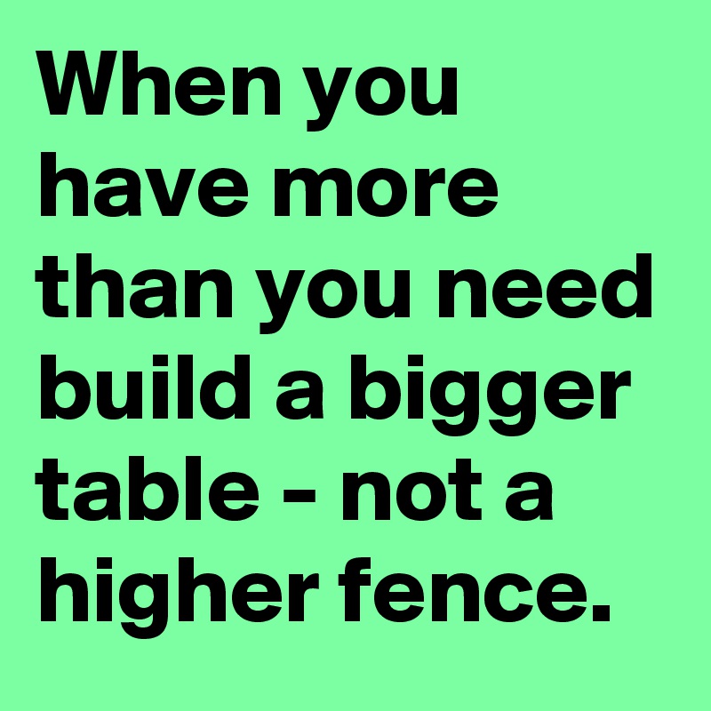 When you have more than you need build a bigger table - not a higher fence.