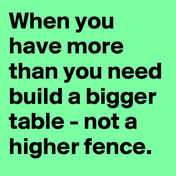 When you have more than you need build a bigger table - not a higher fence.