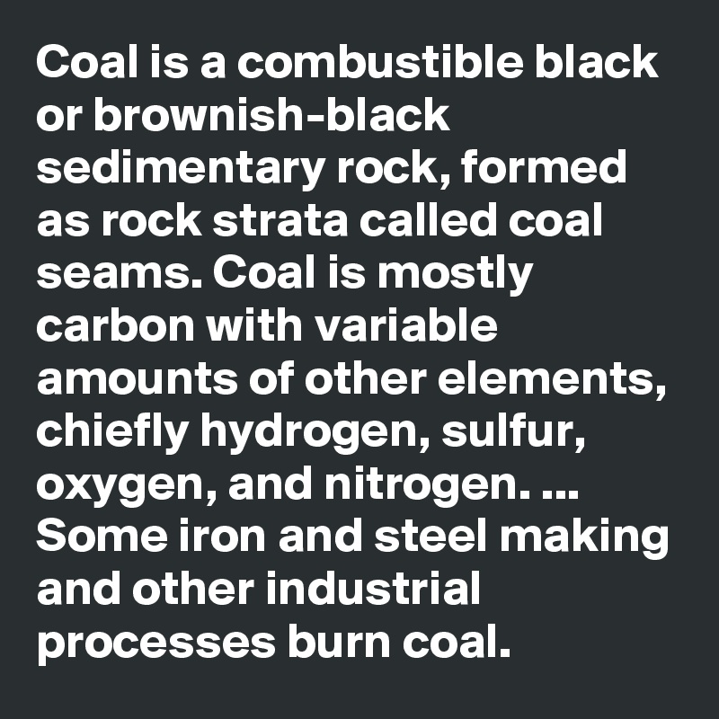 Coal is a combustible black or brownish-black sedimentary rock, formed as rock strata called coal seams. Coal is mostly carbon with variable amounts of other elements, chiefly hydrogen, sulfur, oxygen, and nitrogen. ... Some iron and steel making and other industrial processes burn coal.