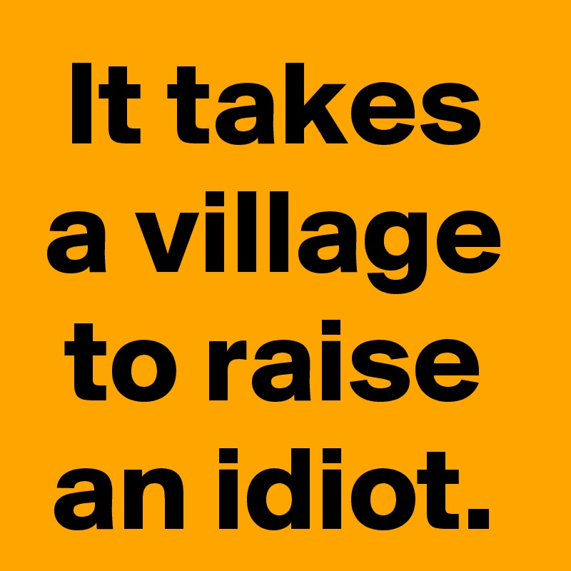 It takes a village to raise an idiot.