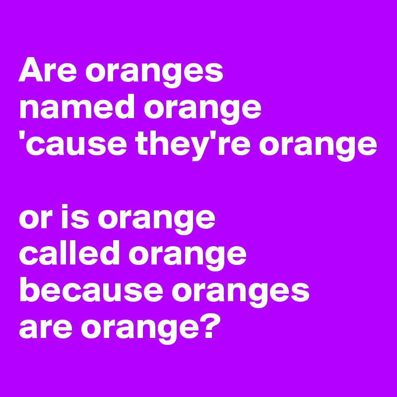 
Are oranges
named orange
'cause they're orange

or is orange
called orange
because oranges
are orange?