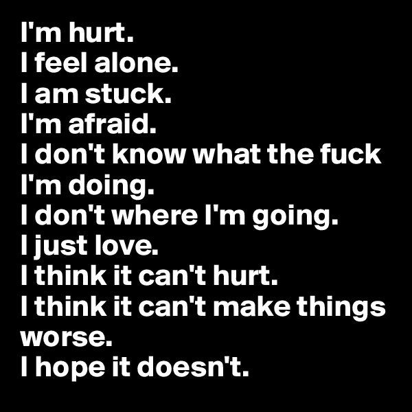 I'm hurt.
I feel alone.
I am stuck.
I'm afraid.
I don't know what the fuck I'm doing.
I don't where I'm going.
I just love.
I think it can't hurt.
I think it can't make things worse.
I hope it doesn't.