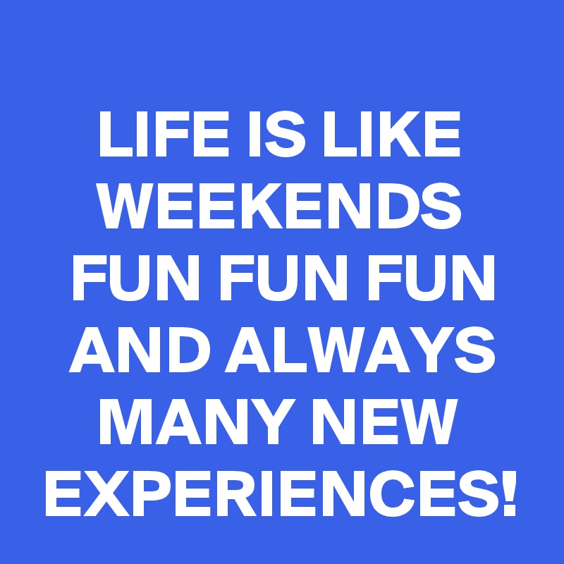 
     LIFE IS LIKE          WEEKENDS        FUN FUN FUN     AND ALWAYS         MANY NEW      EXPERIENCES!