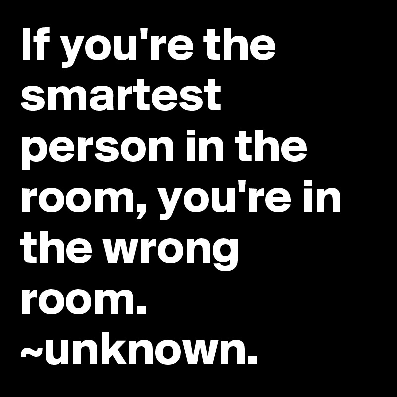 If you're the smartest person in the room, you're in the wrong room. ~unknown.