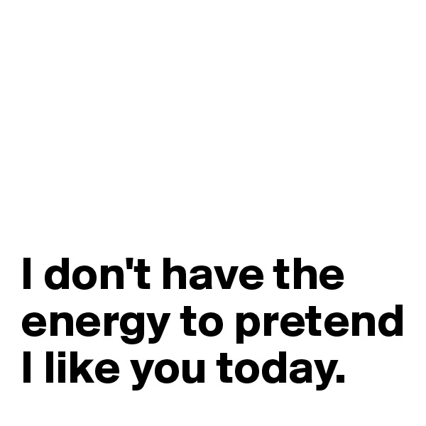 




I don't have the energy to pretend I like you today.