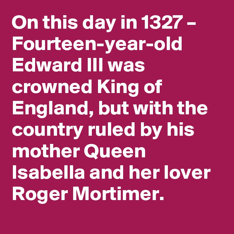 On this day in 1327 – Fourteen-year-old Edward III was crowned King of England, but with the country ruled by his mother Queen Isabella and her lover Roger Mortimer.